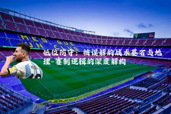 低位防守:被误解的战术基石与地理-赛制逻辑的深度解构