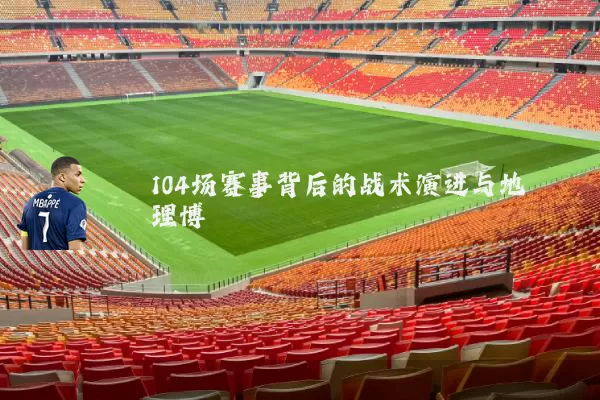 104场赛事背后的战术演进与地理博弈