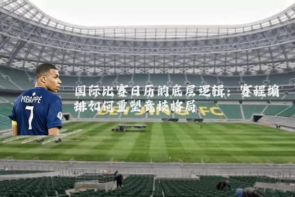 国际比赛日历的底层逻辑:赛程编排如何重塑竞技格局